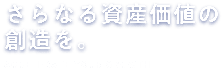 さらなる資産価値の創造を。ACCELERATE YOUR GROWTH