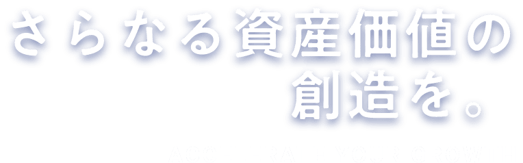 さらなる資産価値の創造を。ACCELERATE YOUR GROWTH